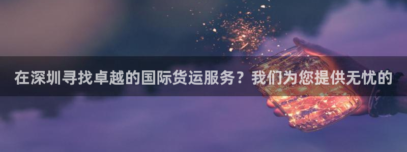 ag旗舰平台尊龙代言：在深圳寻找卓越的国际货运服务？我们
