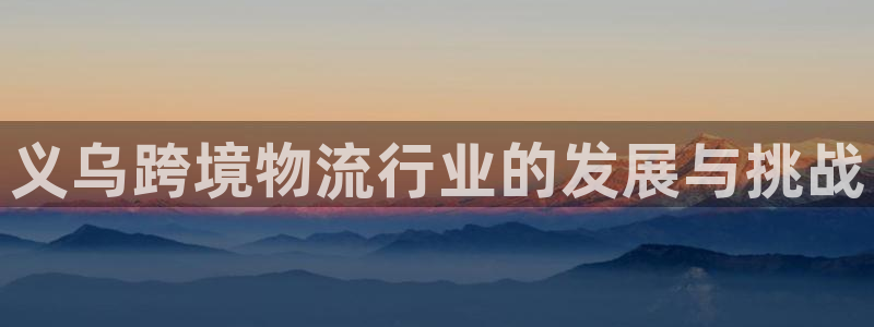 尊龙凯时下载人生就是博：义乌跨境物流行业的发展与挑战